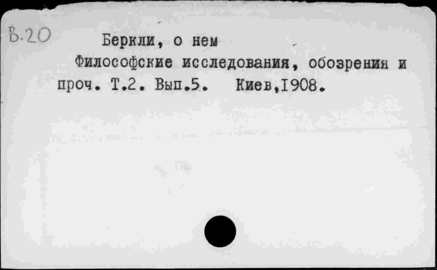 ﻿Беркли, о нем
Философские исследования, обозрения и проч. Т.2. Вып.5.	Киев,1908.